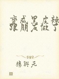 变成黑皮辣妹后跟朋友做了无增删接档