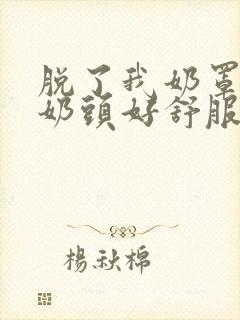 脱了我奶罩亲我奶头好舒服