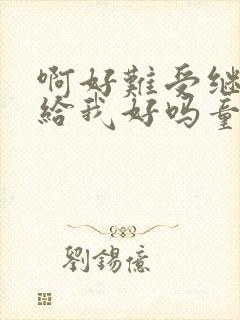 啊好难受继续再给我好吗童声版