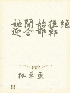 她开始拒绝慢迎迎合邯郸