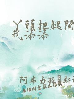 丫头把腿开大让我添添