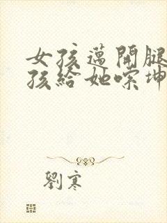 女孩迈开腿让男孩给她嗦坤巴