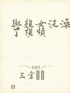 与亲女洗澡时伦了视频