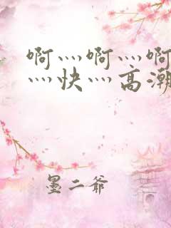 啊灬啊灬啊灬啊灬快灬高潮