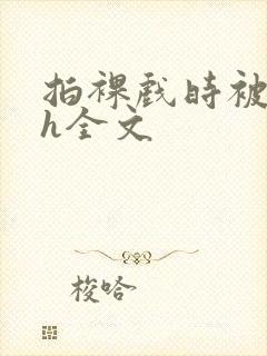 拍裸戏时被c了h全文