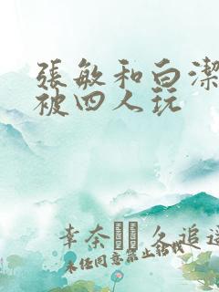 张敏和白洁一起被四人玩