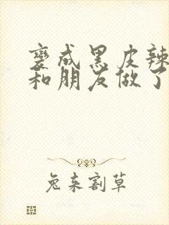 变成黑皮辣妹后和朋友做了无增删翻译接档