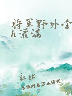 将军野外含公主h灌满