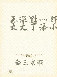 再深点灬舒服灬太大了添小书