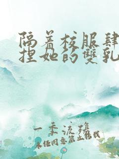 隔着校服肆意揉捏她的双乳