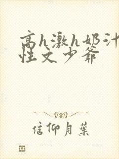 高h激h奶汁双性文少爷