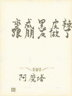 变成黑皮辣妹后跟朋友做了无增删接档