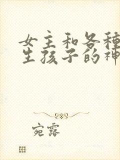 女主和各种动物生孩子的神奇故事