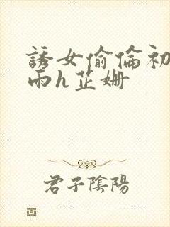 诱女偷伦初尝云雨h芷姗