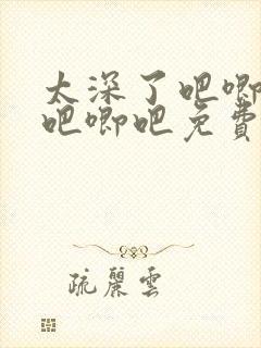 太深了吧唧吧唧吧唧吧免费