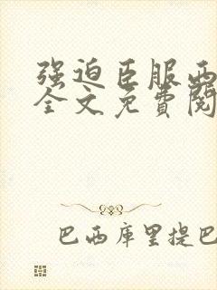 强迫臣服西无罪全文免费阅读