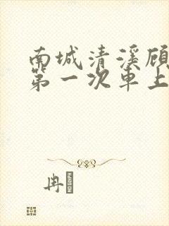 南城清溪顾怀修第一次车上肉