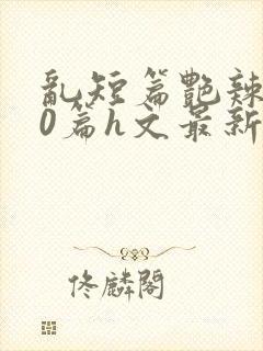 乱短篇艳辣500篇h文最新章节