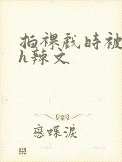 拍裸戏时被c了h辣文