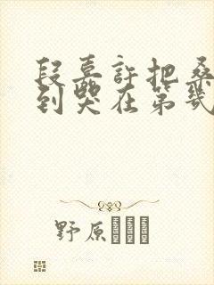 段嘉许把桑稚做到哭在第几章