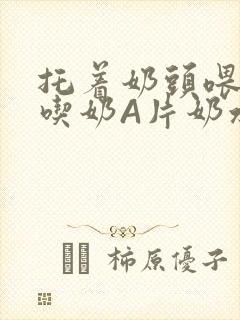 托着奶头喂男人吃奶A片奶水