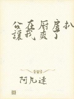 公在厨房扒开腿让我爽了