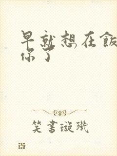 早就想在饭桌要你了