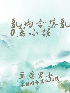 乱肉合集乱500篇小说