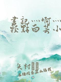 书记灬啊灬啊灬轻点白芸小说