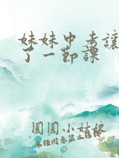 妹妹中考让我C了一节课