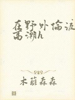 在野外伦流澡到高潮h