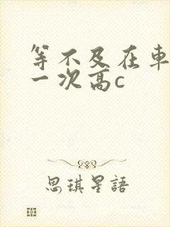 等不及在车里做一次高c