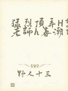 猛烈顶弄H禁欲老师h春潮视频