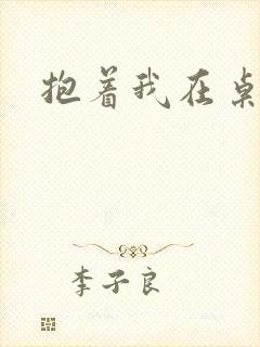 抱着我在桌子做