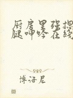 厨房里强摁做开腿呻吟在线观看