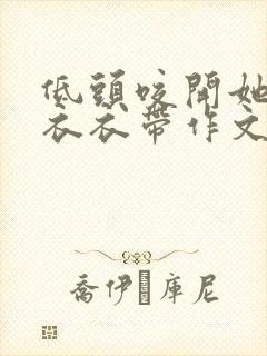 低头咬开她的小衣衣带作文