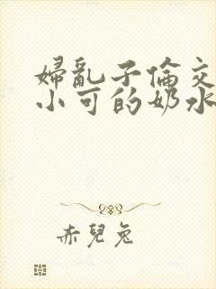 妇乱子伦交小说小可的奶水