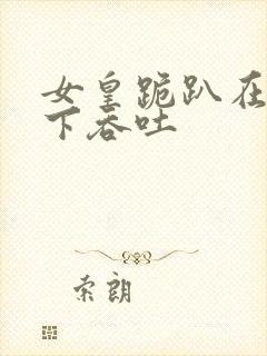 女皇跪趴在龙椅下吞吐