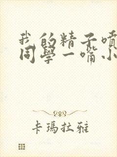 我的精子喷了女同学一嘴小说