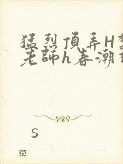 猛烈顶弄H禁欲老师h春潮视频