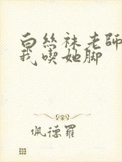 白丝袜老师奖励我吃她脚