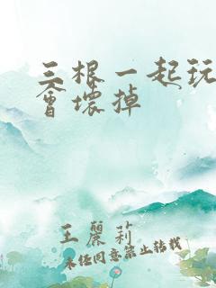 三根一起玩真的会坏掉