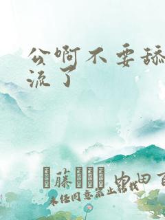 公啊不要舔了要流了