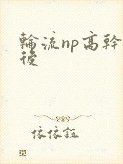 轮流np高干前后