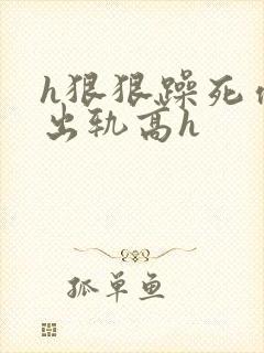 h狠狠躁死你h出轨高h