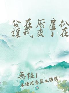 公在厨房扒开腿让我爽了在线观看