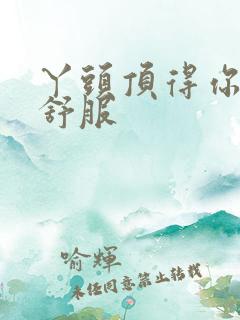 丫头顶得你舒不舒服