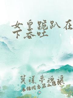 女皇跪趴在龙椅下吞吐