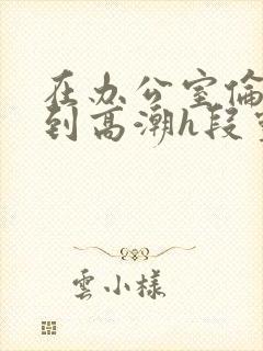 在办公室伦流澡到高潮h段灵兮