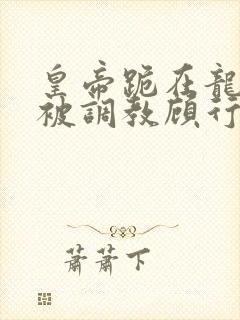 皇帝跪在龙椅前被调教顾行之